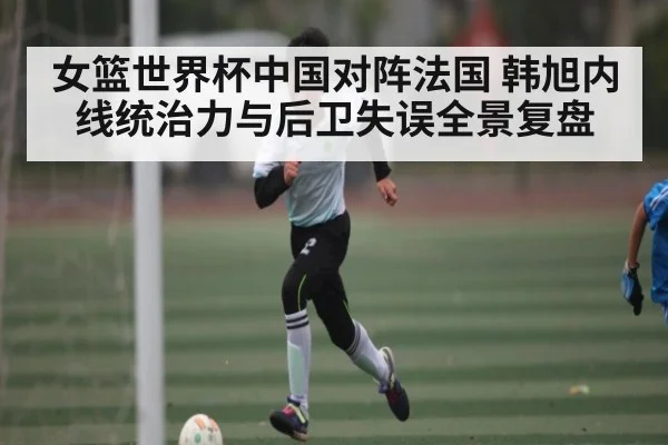 女篮世界杯中国对阵法国 韩旭内线统治力与后卫失误全景复盘