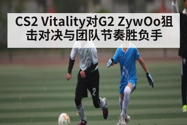 CS2 Vitality对G2 ZywOo狙击对决与团队节奏胜负手