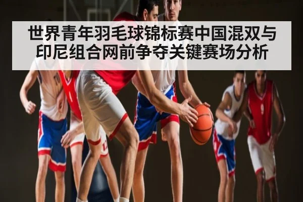 世界青年羽毛球锦标赛中国混双与印尼组合网前争夺关键赛场分析